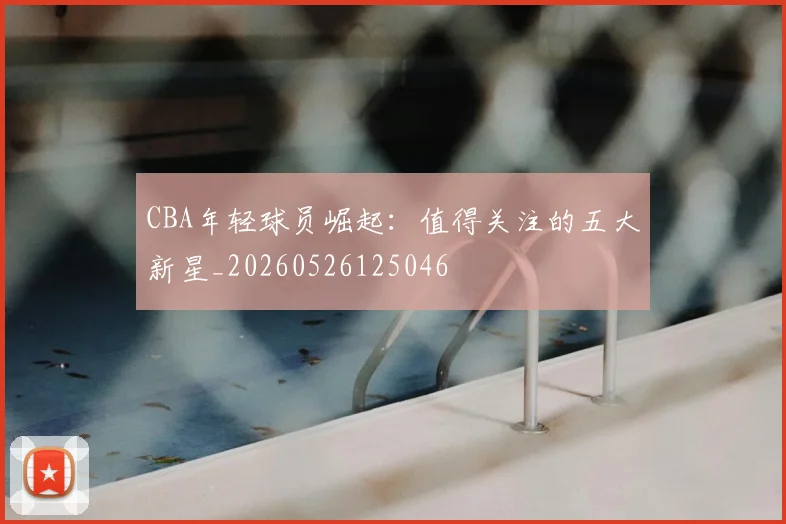 CBA年轻球员崛起：值得关注的五大新星_20260526125046