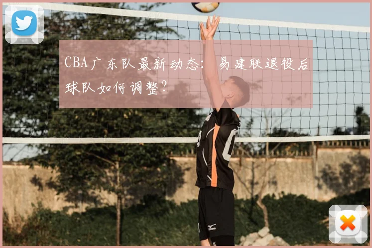 CBA广东队最新动态：易建联退役后球队如何调整？