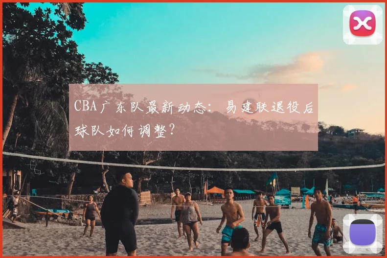 CBA广东队最新动态：易建联退役后球队如何调整？