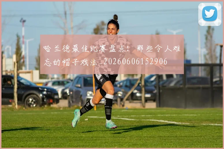 哈兰德最佳比赛盘点：那些令人难忘的帽子戏法_20260606152906