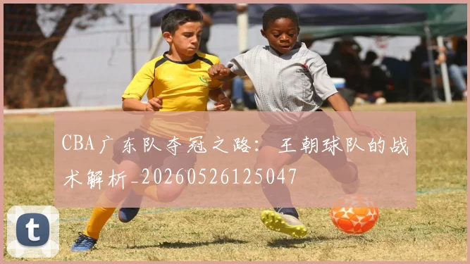 CBA广东队夺冠之路：王朝球队的战术解析_20260526125047