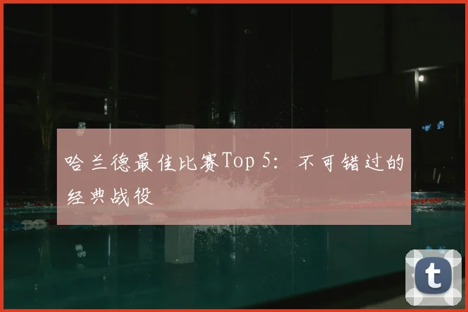 哈兰德最佳比赛Top 5:不可错过的经典战役