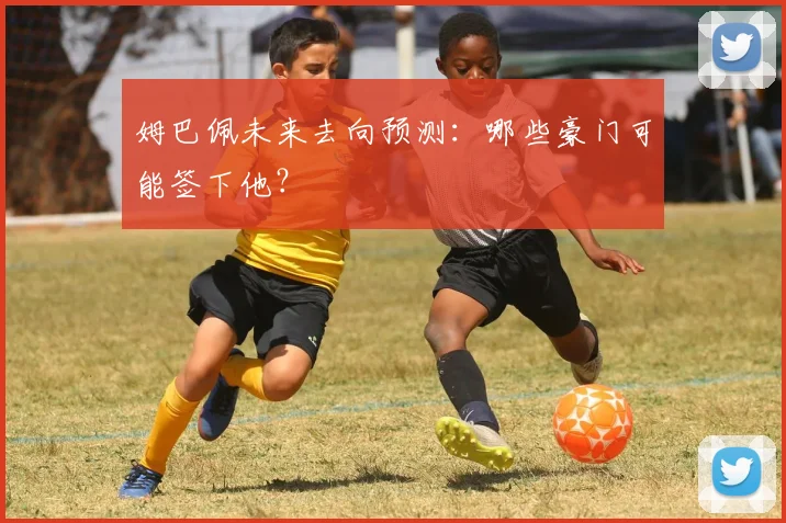 姆巴佩未来去向预测：哪些豪门可能签下他？